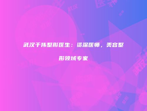 武汉于伟整形医生：资深医师，美容整形领域专家