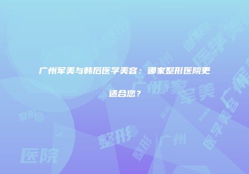 广州军美与韩后医学美容：哪家整形医院更适合您？