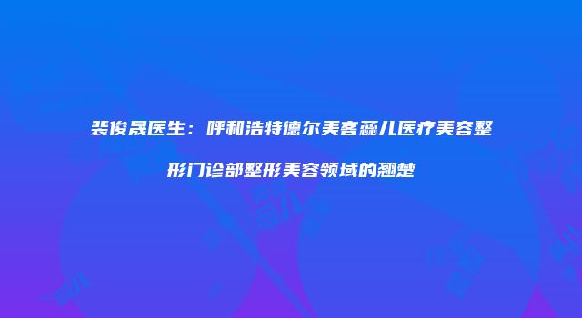 裴俊晟医生：呼和浩特德尔美客蕊儿医疗美容整形门诊部整形美容领域的翘楚