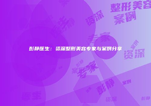 彭静医生：资深整形美容专家与案例分享