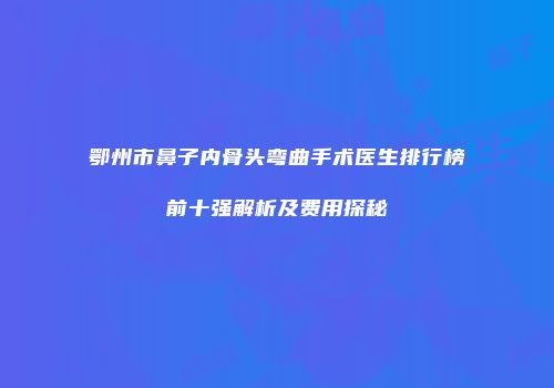 鄂州市鼻子内骨头弯曲手术医生排行榜前十强解析及费用探秘