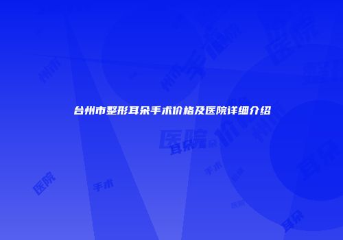 台州市整形耳朵手术价格及医院详细介绍