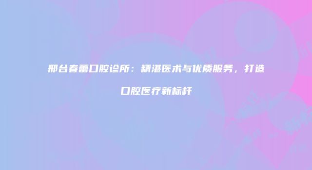 邢台春蕾口腔诊所：精湛医术与优质服务，打造口腔医疗新标杆