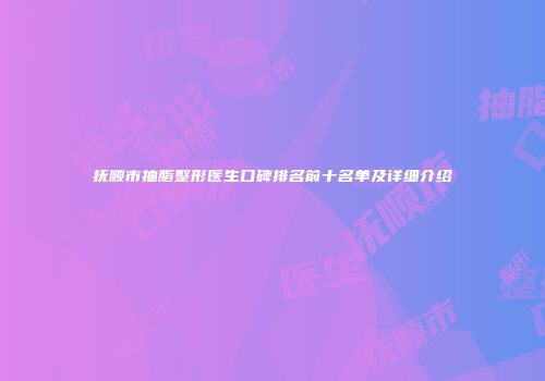 抚顺市抽脂整形医生口碑排名前十名单及详细介绍