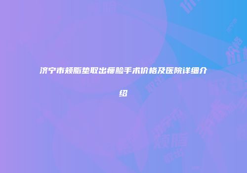 济宁市颊脂垫取出瘦脸手术价格及医院详细介绍