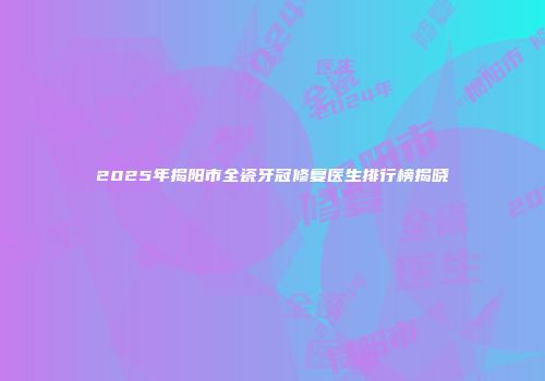 2025年揭阳市全瓷牙冠修复医生排行榜揭晓