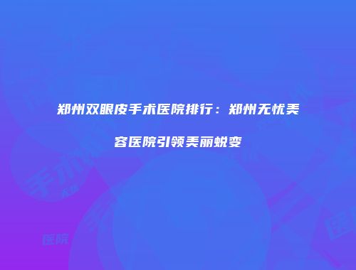 郑州双眼皮手术医院排行：郑州无忧美容医院引领美丽蜕变
