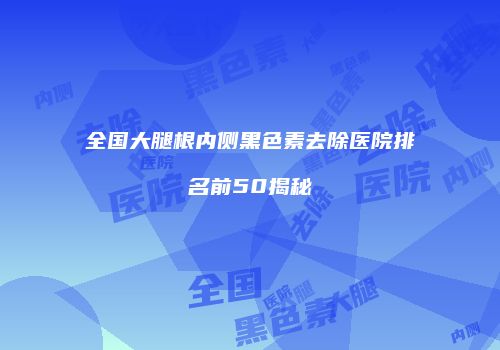 全国大腿根内侧黑色素去除医院排名前50揭秘