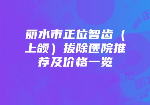 丽水市正位智齿（上颌）拔除医院推荐及价格一览
