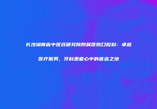 长沙湖南省中医药研究院附属医院口腔科：卓越医疗服务，牙科患者心中的首选之地