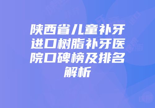 陕西省儿童补牙进口树脂补牙医院口碑榜及排名解析
