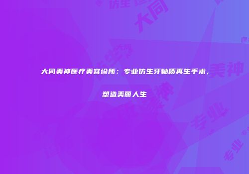 大同美神医疗美容诊所：专业仿生牙釉质再生手术，塑造美丽人生