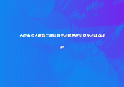大同市成人唇裂二期修复手术顶级医生及技术特点详解