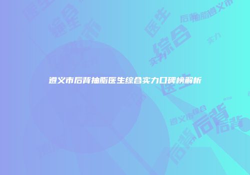 遵义市后背抽脂医生综合实力口碑榜解析