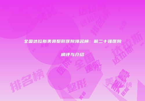 全国达拉斯美鼻整形医院排名榜：前二十强医院横评与介绍