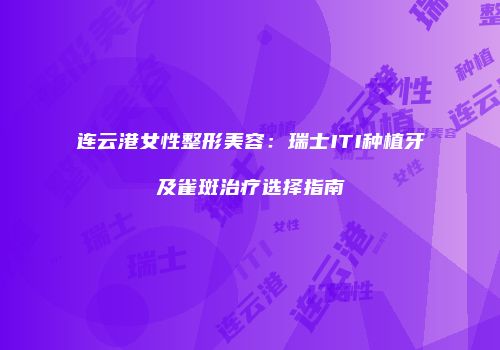 连云港女性整形美容：瑞士ITI种植牙及雀斑治疗选择指南