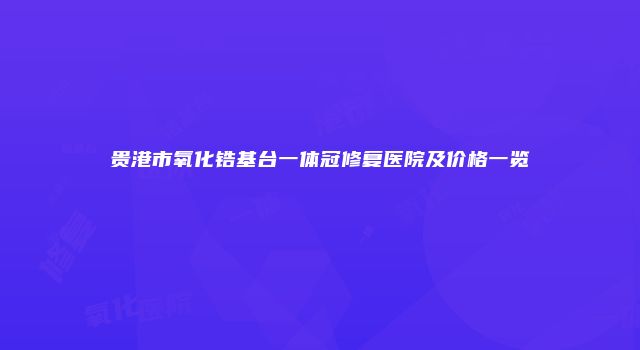 贵港市氧化锆基台一体冠修复医院及价格一览