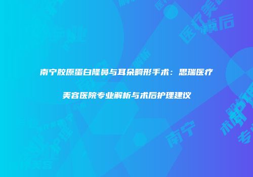 南宁胶原蛋白隆鼻与耳朵畸形手术：思瑞医疗美容医院专业解析与术后护理建议