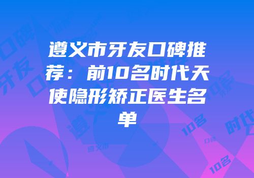 遵义市牙友口碑推荐：前10名时代天使隐形矫正医生名单