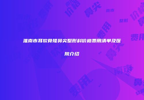 淮南市耳软骨隆鼻尖整形科价格费用清单及医院介绍