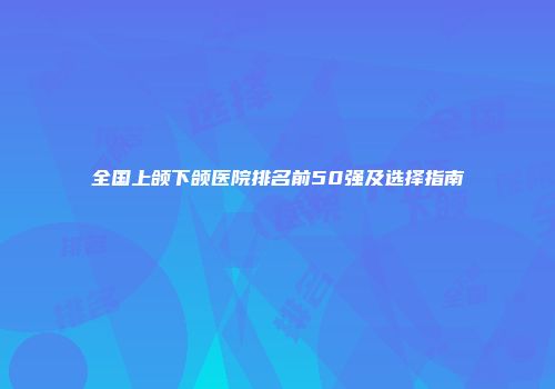 全国上颌下颌医院排名前50强及选择指南