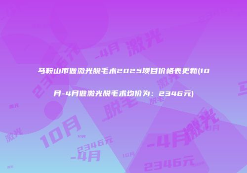 马鞍山市做激光脱毛术2025项目价格表更新(10月-4月做激光脱毛术均价为：2346元)