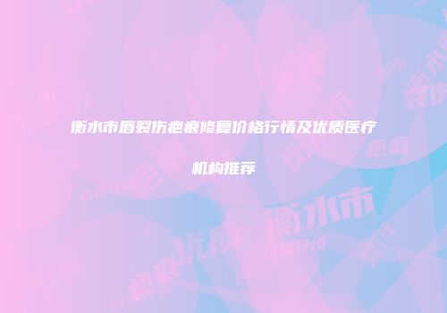 衡水市唇裂伤疤痕修复价格行情及优质医疗机构推荐