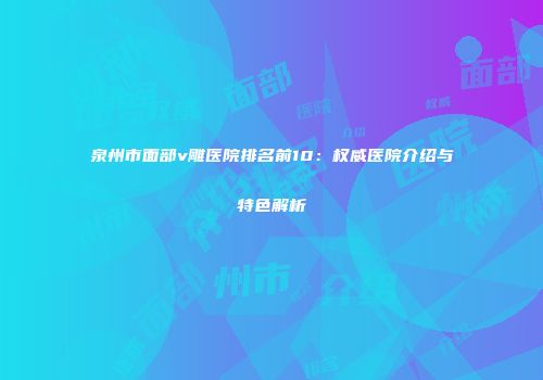 泉州市面部v雕医院排名前10：权威医院介绍与特色解析