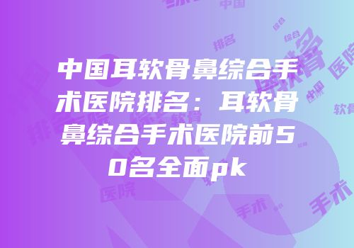 中国耳软骨鼻综合手术医院排名：耳软骨鼻综合手术医院前50名全面pk