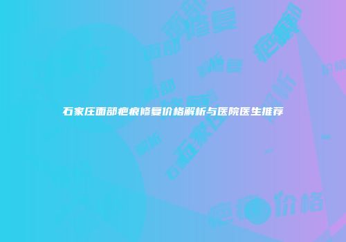 石家庄面部疤痕修复价格解析与医院医生推荐