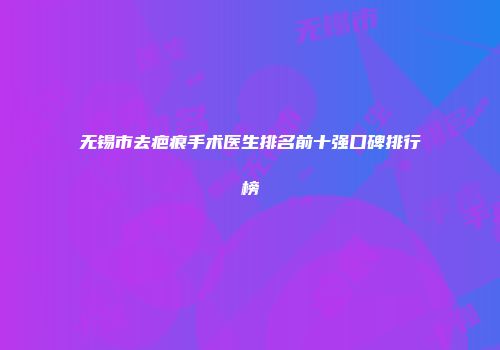 无锡市去疤痕手术医生排名前十强口碑排行榜