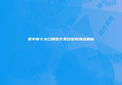 晋中市十大口碑医疗美容医院排名解析