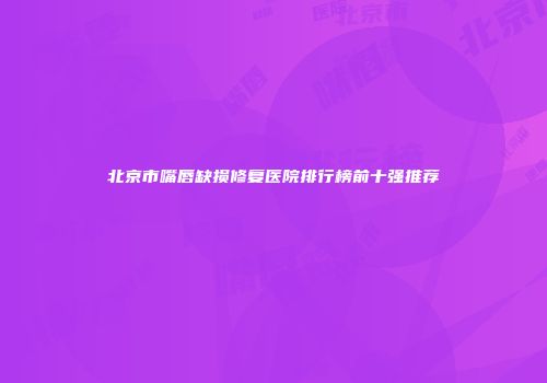 北京市嘴唇缺损修复医院排行榜前十强推荐