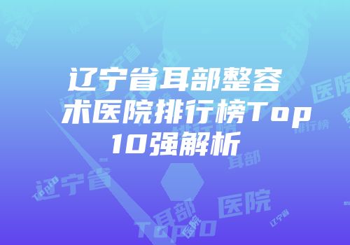 辽宁省耳部整容术医院排行榜Top10强解析