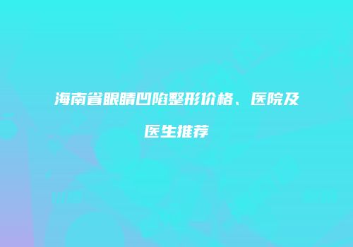 海南省眼睛凹陷整形价格、医院及医生推荐