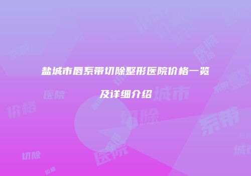 盐城市唇系带切除整形医院价格一览及详细介绍