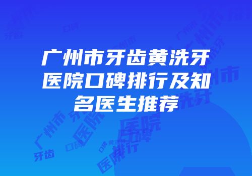 广州市牙齿黄洗牙医院口碑排行及知名医生推荐
