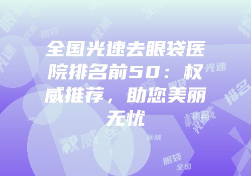 全国光速去眼袋医院排名前50：权威推荐，助您美丽无忧