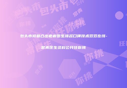 包头市修复凸出疤痕医生排名口碑技术双双在线-常青医生资料公开任你挑