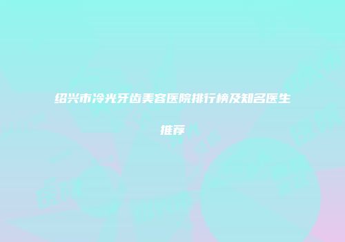 绍兴市冷光牙齿美容医院排行榜及知名医生推荐