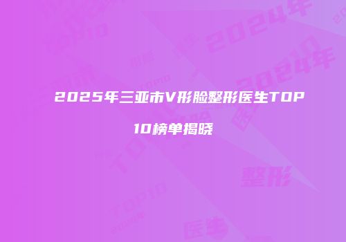 2025年三亚市V形脸整形医生TOP10榜单揭晓