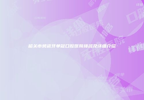 韶关市烤瓷牙单冠口腔医院排名及详细介绍