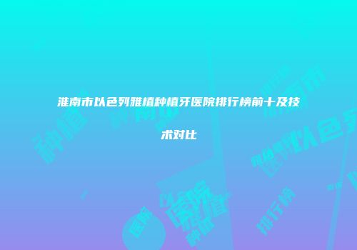 淮南市以色列雅植种植牙医院排行榜前十及技术对比