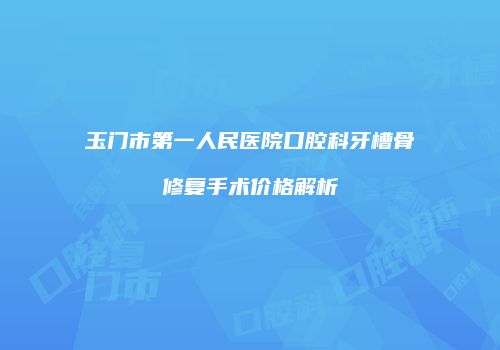 玉门市第一人民医院口腔科牙槽骨修复手术价格解析