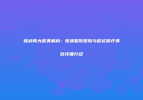 铁岭两大医美机构：张涛整形医院与匠欣医疗美容详细介绍