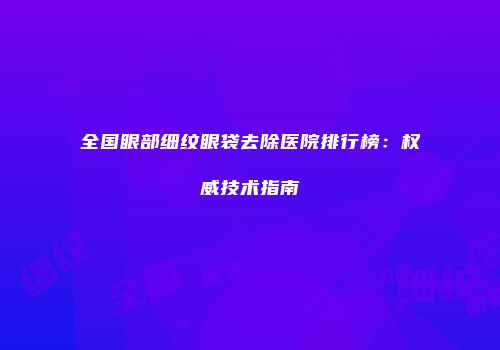 全国眼部细纹眼袋去除医院排行榜：权威技术指南