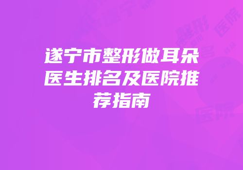 遂宁市整形做耳朵医生排名及医院推荐指南