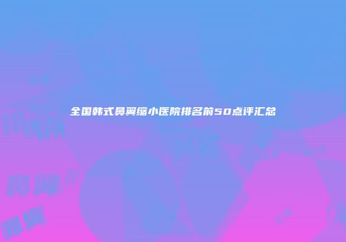 全国韩式鼻翼缩小医院排名前50点评汇总