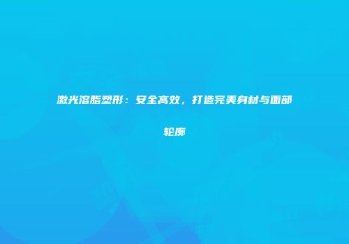 激光溶脂塑形：安全高效，打造完美身材与面部轮廓