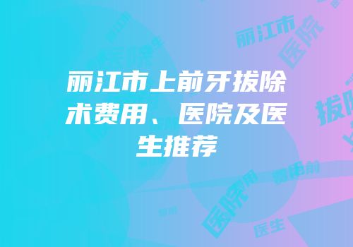 丽江市上前牙拔除术费用、医院及医生推荐